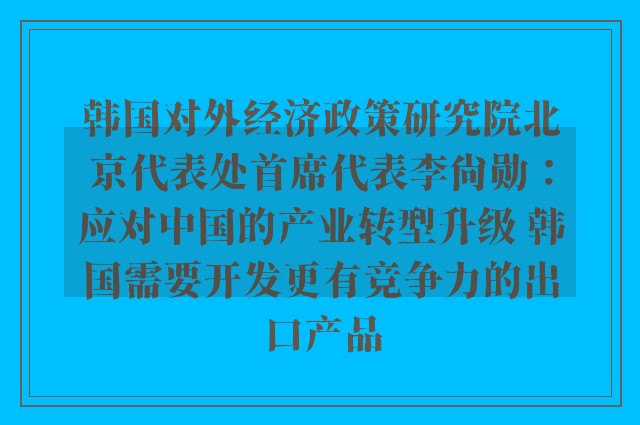 韩国对外经济政策研究院北京代表处首席代表李尚勋：应对中国的产业转型升级 韩国需要开发更有竞争力的出口产品