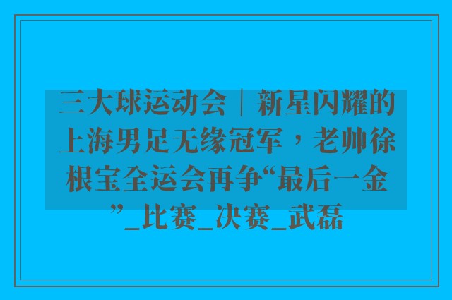 三大球运动会｜新星闪耀的上海男足无缘冠军，老帅徐根宝全运会再争“最后一金”_比赛_决赛_武磊